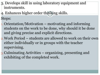 3. Develops skill in using laboratory equipment and
instruments.
4. Enhances higher order thinking skills.
Steps:
1. Orientation/Motivation – motivating and informing
students on the work to be done, why should it be done
and giving precise and explicit directions.
2.Work Period – students are allowed to work on their own
either individually or in groups with the teacher
supervising.
3.Culminating Activities – organizing, presenting and
exhibiting of the completed work.
 
