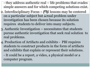- they address authentic real – life problems that evades
simple answers and for which competing solutions exist.
2. Interdisciplinary Focus – PBI lessons may be centered
on a particular subject but actual problem under
investigation has been chosen because its solution
requires students to deliver into many subjects.
3. Authentic Investigation – necessitates that students
pursue authentic investigation that seek real solution to
real problems.
4. Production of Artifacts and exhibits - PBI requires
students to construct products in the form of artifacts
and exhibits that explain or represent their solutions.
- It could be a report, a video, a physical model or a
computer program.
 