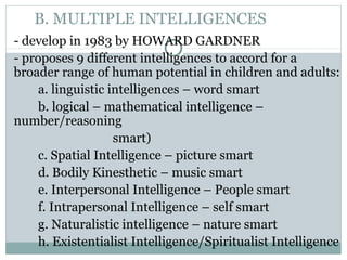 B. MULTIPLE INTELLIGENCES
- develop in 1983 by HOWARD GARDNER
- proposes 9 different intelligences to accord for a
broader range of human potential in children and adults:
a. linguistic intelligences – word smart
b. logical – mathematical intelligence –
number/reasoning
smart)
c. Spatial Intelligence – picture smart
d. Bodily Kinesthetic – music smart
e. Interpersonal Intelligence – People smart
f. Intrapersonal Intelligence – self smart
g. Naturalistic intelligence – nature smart
h. Existentialist Intelligence/Spiritualist Intelligence
 