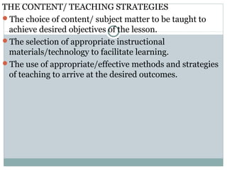 THE CONTENT/ TEACHING STRATEGIES
The choice of content/ subject matter to be taught to
achieve desired objectives of the lesson.
The selection of appropriate instructional
materials/technology to facilitate learning.
The use of appropriate/effective methods and strategies
of teaching to arrive at the desired outcomes.
 