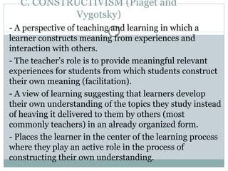C. CONSTRUCTIVISM (Piaget and
Vygotsky)
- A perspective of teaching and learning in which a
learner constructs meaning from experiences and
interaction with others.
- The teacher’s role is to provide meaningful relevant
experiences for students from which students construct
their own meaning (facilitation).
- A view of learning suggesting that learners develop
their own understanding of the topics they study instead
of heaving it delivered to them by others (most
commonly teachers) in an already organized form.
- Places the learner in the center of the learning process
where they play an active role in the process of
constructing their own understanding.
 