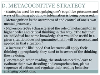 D. METACOGNITIVE STRATEGY
- strategies used for recognizing one’s cognitive processes and
ways of thinking about how information is being processed.
- Metacognition is the awareness of and control of one’s own
mental processes.
- Nickerson (1988) characterized the role of metacogniton in
higher order and critical thinking in this way. “The fact that
an individual has some knowledge that would be useful in a
given situation does not guarantee that it will be accessed and
applied in that situation.”
To increase the likelihood that learners will apply their
thinking appropriately, they need to be aware of the thinking
they’re doing.
(For example, when reading, the students need to learn to
evaluate their own decoding and comprehension, plan a
sequence of actions and regulate their reading behavior
changing conditions.
 