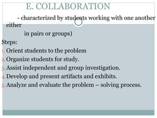 E. COLLABORATION
- characterized by students working with one another
either
in pairs or groups)
Steps:
1. Orient students to the problem
2.Organize students for study.
3.Assist independent and group investigation.
4.Develop and present artifacts and exhibits.
5.Analyze and evaluate the problem – solving process.
 
