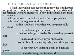 F. EXPERIENTIAL LEARNING
- a final theoretical perspective that provides intellectual
support from cooperative learning comes from theorists and
researchers who are interested in how individuals learn from
experience.
- Experience accounts for much of what people learn.
- Is based upon 3 assumptions:
a. that you learn best when you are personally
involved
in the learning experience.
b. that knowledge has to be discovered by yourself
if it
makes a difference in your behavior.
c. commitment to learning is highest when you are
free
to set your own learning goals and actively
pursue
them within a given framework.
 