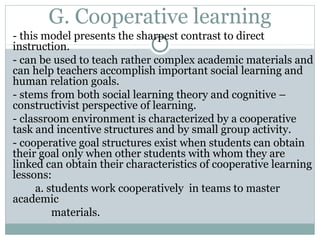 G. Cooperative learning
- this model presents the sharpest contrast to direct
instruction.
- can be used to teach rather complex academic materials and
can help teachers accomplish important social learning and
human relation goals.
- stems from both social learning theory and cognitive –
constructivist perspective of learning.
- classroom environment is characterized by a cooperative
task and incentive structures and by small group activity.
- cooperative goal structures exist when students can obtain
their goal only when other students with whom they are
linked can obtain their characteristics of cooperative learning
lessons:
a. students work cooperatively in teams to master
academic
materials.
 