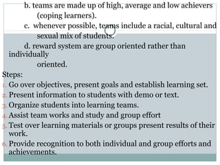 b. teams are made up of high, average and low achievers
(coping learners).
c. whenever possible, teams include a racial, cultural and
sexual mix of students.
d. reward system are group oriented rather than
individually
oriented.
Steps:
1. Go over objectives, present goals and establish learning set.
2. Present information to students with demo or text.
3. Organize students into learning teams.
4. Assist team works and study and group effort
5. Test over learning materials or groups present results of their
work.
6. Provide recognition to both individual and group efforts and
achievements.
 