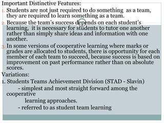 Important Distinctive Features:
1. Students are not just required to do something as a team,
they are required to learn something as a team.
2. Because the team’s success depends on each student’s
learning, it is necessary for students to tutor one another
rather than simply share ideas and information with one
another.
3. In some versions of cooperative learning where marks or
grades are allocated to students, there is opportunity for each
member of each team to succeed, because success is based on
improvement on past performance rather than on absolute
scores.
Variations:
1. Students Teams Achievement Division (STAD - Slavin)
- simplest and most straight forward among the
cooperative
learning approaches.
- referred to as student team learning
 