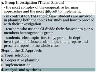 3. Group Investigation (Thelan Sharan)
- the most complex of the cooperative learning
approaches and the most difficult to implement.
- in contrast to STAD and Jigsaw, students are involved
in planning both the topics for study and how to proceed
with their investigation.
- teachers who use the GI divide their classes into 5 or 6
members heterogeneous group.
- students select topics for study, pursue in depth
investigation of chosen sub – topic then prepare and
present a report to the whole class.
Steps of the GI Approach:
a. Topic selection
b. Cooperative planning
c. Implementation
d. Analysis and synthesis
 