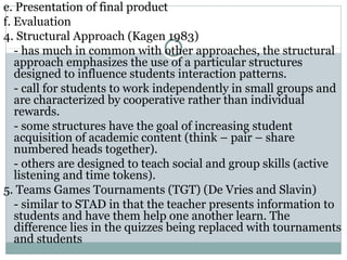 e. Presentation of final product
f. Evaluation
4. Structural Approach (Kagen 1983)
- has much in common with other approaches, the structural
approach emphasizes the use of a particular structures
designed to influence students interaction patterns.
- call for students to work independently in small groups and
are characterized by cooperative rather than individual
rewards.
- some structures have the goal of increasing student
acquisition of academic content (think – pair – share
numbered heads together).
- others are designed to teach social and group skills (active
listening and time tokens).
5. Teams Games Tournaments (TGT) (De Vries and Slavin)
- similar to STAD in that the teacher presents information to
students and have them help one another learn. The
difference lies in the quizzes being replaced with tournaments
and students
 