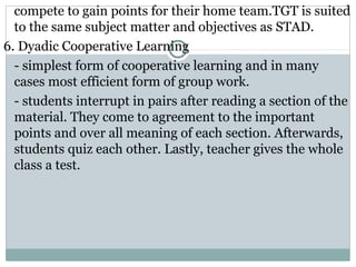 compete to gain points for their home team.TGT is suited
to the same subject matter and objectives as STAD.
6. Dyadic Cooperative Learning
- simplest form of cooperative learning and in many
cases most efficient form of group work.
- students interrupt in pairs after reading a section of the
material. They come to agreement to the important
points and over all meaning of each section. Afterwards,
students quiz each other. Lastly, teacher gives the whole
class a test.
 
