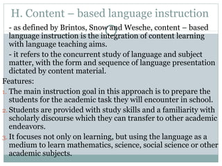 H. Content – based language instruction
- as defined by Brintos, Snow and Wesche, content – based
language instruction is the integration of content learning
with language teaching aims.
- it refers to the concurrent study of language and subject
matter, with the form and sequence of language presentation
dictated by content material.
Features:
1. The main instruction goal in this approach is to prepare the
students for the academic task they will encounter in school.
2. Students are provided with study skills and a familiarity with
scholarly discourse which they can transfer to other academic
endeavors.
3. It focuses not only on learning, but using the language as a
medium to learn mathematics, science, social science or other
academic subjects.
 