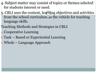 4. Subject matter may consist of topics or themes selected
for students interest or need.
5. CBLI uses the content, learning objectives and activities
from the school curriculum as the vehicle for teaching
language skills.
Teaching Methods and Strategies in CBLI
a. Cooperative Learning
b.Task – Based or Experiential Learning
c. Whole – Language Approach
 