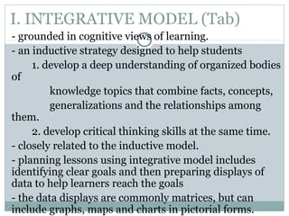 I. INTEGRATIVE MODEL (Tab)
- grounded in cognitive views of learning.
- an inductive strategy designed to help students
1. develop a deep understanding of organized bodies
of
knowledge topics that combine facts, concepts,
generalizations and the relationships among
them.
2. develop critical thinking skills at the same time.
- closely related to the inductive model.
- planning lessons using integrative model includes
identifying clear goals and then preparing displays of
data to help learners reach the goals
- the data displays are commonly matrices, but can
include graphs, maps and charts in pictorial forms.
 