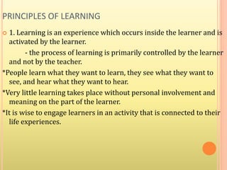PRINCIPLES OF LEARNING
 1. Learning is an experience which occurs inside the learner and is
activated by the learner.
- the process of learning is primarily controlled by the learner
and not by the teacher.
*People learn what they want to learn, they see what they want to
see, and hear what they want to hear.
*Very little learning takes place without personal involvement and
meaning on the part of the learner.
*It is wise to engage learners in an activity that is connected to their
life experiences.
 