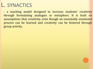 L. SYNACTICS
- a teaching model designed to increase students’ creativity
through formulating analogies or metaphors. It is built on
assumptions that creativity, even though an essentially emotional
process can be learned and creativity can be fostered through
group activity.
 
