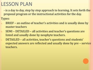 LESSON PLAN
- is a day to day, step by step approach to learning. It sets forth the
proposal program or the instructional activities for the day.
Types:
a. BRIEF – an outline of teacher’s activities and is usually done by
master teachers
b. SEMI – DETAILED – all activities and teacher’s questions are
listed and usually done by neophyte teachers.
c. DETAILED – all activities, teacher’s questions and students’
expected answers are reflected and usually done by pre – service
teachers.
 