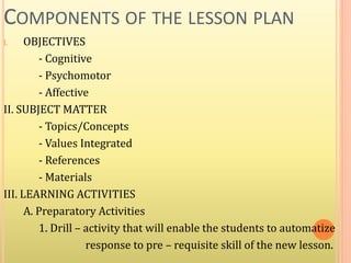 COMPONENTS OF THE LESSON PLAN
I. OBJECTIVES
- Cognitive
- Psychomotor
- Affective
II. SUBJECT MATTER
- Topics/Concepts
- Values Integrated
- References
- Materials
III. LEARNING ACTIVITIES
A. Preparatory Activities
1. Drill – activity that will enable the students to automatize
response to pre – requisite skill of the new lesson.
 
