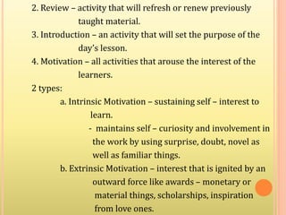 2. Review – activity that will refresh or renew previously
taught material.
3. Introduction – an activity that will set the purpose of the
day’s lesson.
4. Motivation – all activities that arouse the interest of the
learners.
2 types:
a. Intrinsic Motivation – sustaining self – interest to
learn.
- maintains self – curiosity and involvement in
the work by using surprise, doubt, novel as
well as familiar things.
b. Extrinsic Motivation – interest that is ignited by an
outward force like awards – monetary or
material things, scholarships, inspiration
from love ones.
 