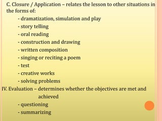C. Closure / Application – relates the lesson to other situations in
the forms of:
- dramatization, simulation and play
- story telling
- oral reading
- construction and drawing
- written composition
- singing or reciting a poem
- test
- creative works
- solving problems
IV. Evaluation – determines whether the objectives are met and
achieved
- questioning
- summarizing
 