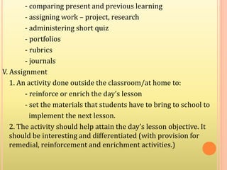 - comparing present and previous learning
- assigning work – project, research
- administering short quiz
- portfolios
- rubrics
- journals
V. Assignment
1. An activity done outside the classroom/at home to:
- reinforce or enrich the day’s lesson
- set the materials that students have to bring to school to
implement the next lesson.
2. The activity should help attain the day’s lesson objective. It
should be interesting and differentiated (with provision for
remedial, reinforcement and enrichment activities.)
 