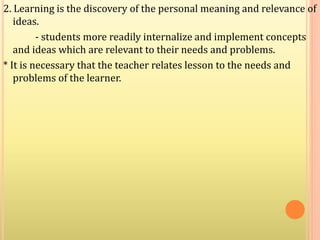 2. Learning is the discovery of the personal meaning and relevance of
ideas.
- students more readily internalize and implement concepts
and ideas which are relevant to their needs and problems.
* It is necessary that the teacher relates lesson to the needs and
problems of the learner.
 