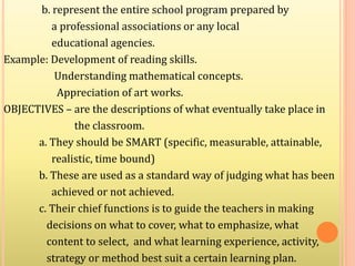 b. represent the entire school program prepared by
a professional associations or any local
educational agencies.
Example: Development of reading skills.
Understanding mathematical concepts.
Appreciation of art works.
OBJECTIVES – are the descriptions of what eventually take place in
the classroom.
a. They should be SMART (specific, measurable, attainable,
realistic, time bound)
b. These are used as a standard way of judging what has been
achieved or not achieved.
c. Their chief functions is to guide the teachers in making
decisions on what to cover, what to emphasize, what
content to select, and what learning experience, activity,
strategy or method best suit a certain learning plan.
 