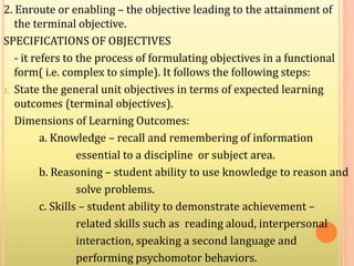 2. Enroute or enabling – the objective leading to the attainment of
the terminal objective.
SPECIFICATIONS OF OBJECTIVES
- it refers to the process of formulating objectives in a functional
form( i.e. complex to simple). It follows the following steps:
1. State the general unit objectives in terms of expected learning
outcomes (terminal objectives).
Dimensions of Learning Outcomes:
a. Knowledge – recall and remembering of information
essential to a discipline or subject area.
b. Reasoning – student ability to use knowledge to reason and
solve problems.
c. Skills – student ability to demonstrate achievement –
related skills such as reading aloud, interpersonal
interaction, speaking a second language and
performing psychomotor behaviors.
 