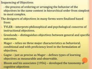 Sequencing of Objectives
- the process of ordering or arranging the behavior of the
objectives in the same content in hierarchical order from simplest
to most complex.
The designers of objectives in many forms were finalized based
from:
1. TYLER – interprets philosophical and psychological concerns of
instructional objectives.
2. Gronlunds – distinguishes objectives between general and specific
outcomes.
3. Mager – relies on three major characteristics as behavioral,
conditional and with proficiency level in the formulation of
objectives.
4. Gagne – just as precise as Mager – defines types of learning
objectives as measurable and observable.
5. Bloom and his associates (1956) – developed the taxonomy of
cognitive objectives
 