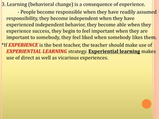 3. Learning (behavioral change) is a consequence of experience.
- People become responsible when they have readily assumed
responsibility, they become independent when they have
experienced independent behavior, they become able when they
experience success, they begin to feel important when they are
important to somebody, they feel liked when somebody likes them.
*If EXPERIENCE is the best teacher, the teacher should make use of
EXPERIENTIAL LEARNING strategy. Experiential learning makes
use of direct as well as vicarious experiences.
 