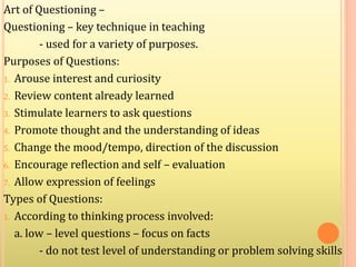Art of Questioning –
Questioning – key technique in teaching
- used for a variety of purposes.
Purposes of Questions:
1. Arouse interest and curiosity
2. Review content already learned
3. Stimulate learners to ask questions
4. Promote thought and the understanding of ideas
5. Change the mood/tempo, direction of the discussion
6. Encourage reflection and self – evaluation
7. Allow expression of feelings
Types of Questions:
1. According to thinking process involved:
a. low – level questions – focus on facts
- do not test level of understanding or problem solving skills
 