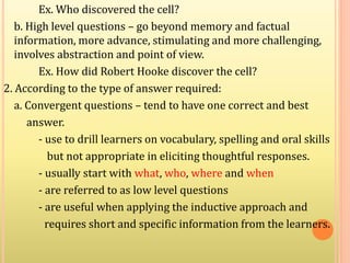 Ex. Who discovered the cell?
b. High level questions – go beyond memory and factual
information, more advance, stimulating and more challenging,
involves abstraction and point of view.
Ex. How did Robert Hooke discover the cell?
2. According to the type of answer required:
a. Convergent questions – tend to have one correct and best
answer.
- use to drill learners on vocabulary, spelling and oral skills
but not appropriate in eliciting thoughtful responses.
- usually start with what, who, where and when
- are referred to as low level questions
- are useful when applying the inductive approach and
requires short and specific information from the learners.
 