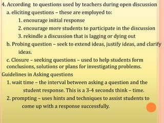 4. According to questions used by teachers during open discussion
a. eliciting questions – these are employed to:
1. encourage initial response
2. encourage more students to participate in the discussion
3. rekindle a discussion that is lagging or dying out
b. Probing question – seek to extend ideas, justify ideas, and clarify
ideas.
c. Closure – seeking questions – used to help students form
conclusions, solutions or plans for investigating problems.
Guidelines in Asking questions
1. wait time – the interval between asking a question and the
student response. This is a 3-4 seconds think – time.
2. prompting – uses hints and techniques to assist students to
come up with a response successfully.
 