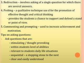 3. Redirection – involves asking of a single question for which there
are several answers.
4. Probing – a qualitative technique use d for the promotion of
effective thought and critical thinking
- provides the students a chance to support and defend a stand
or point of view.
5. Commenting and prompting – used to increase achievement and
motivation.
Tips on asking questions:
1. Ask questions that are:
- stimulating / thought provoking
- within students level of abilities
- relevant to students daily life situations
- sequential – a stepping stone to the next
- clear and easily understood
 