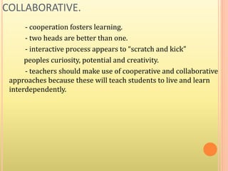 COLLABORATIVE.
- cooperation fosters learning.
- two heads are better than one.
- interactive process appears to “scratch and kick”
peoples curiosity, potential and creativity.
- teachers should make use of cooperative and collaborative
approaches because these will teach students to live and learn
interdependently.
 