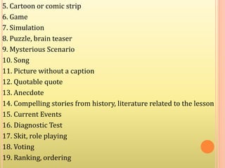 5. Cartoon or comic strip
6. Game
7. Simulation
8. Puzzle, brain teaser
9. Mysterious Scenario
10. Song
11. Picture without a caption
12. Quotable quote
13. Anecdote
14. Compelling stories from history, literature related to the lesson
15. Current Events
16. Diagnostic Test
17. Skit, role playing
18. Voting
19. Ranking, ordering
 