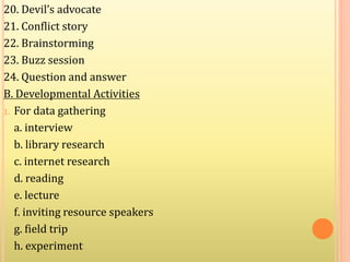 20. Devil’s advocate
21. Conflict story
22. Brainstorming
23. Buzz session
24. Question and answer
B. Developmental Activities
1. For data gathering
a. interview
b. library research
c. internet research
d. reading
e. lecture
f. inviting resource speakers
g. field trip
h. experiment
 