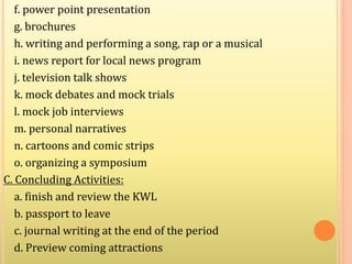 f. power point presentation
g. brochures
h. writing and performing a song, rap or a musical
i. news report for local news program
j. television talk shows
k. mock debates and mock trials
l. mock job interviews
m. personal narratives
n. cartoons and comic strips
o. organizing a symposium
C. Concluding Activities:
a. finish and review the KWL
b. passport to leave
c. journal writing at the end of the period
d. Preview coming attractions
 