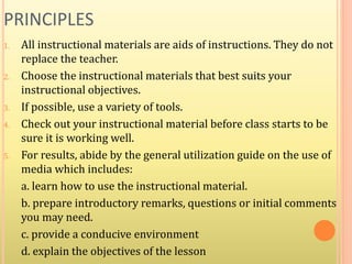 PRINCIPLES
1. All instructional materials are aids of instructions. They do not
replace the teacher.
2. Choose the instructional materials that best suits your
instructional objectives.
3. If possible, use a variety of tools.
4. Check out your instructional material before class starts to be
sure it is working well.
5. For results, abide by the general utilization guide on the use of
media which includes:
a. learn how to use the instructional material.
b. prepare introductory remarks, questions or initial comments
you may need.
c. provide a conducive environment
d. explain the objectives of the lesson
 