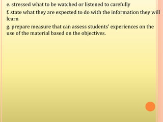e. stressed what to be watched or listened to carefully
f. state what they are expected to do with the information they will
learn
g. prepare measure that can assess students’ experiences on the
use of the material based on the objectives.
 
