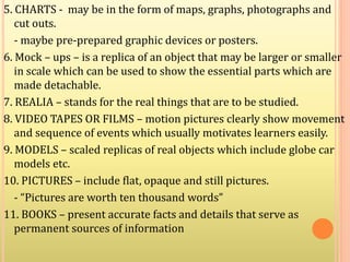 5. CHARTS - may be in the form of maps, graphs, photographs and
cut outs.
- maybe pre-prepared graphic devices or posters.
6. Mock – ups – is a replica of an object that may be larger or smaller
in scale which can be used to show the essential parts which are
made detachable.
7. REALIA – stands for the real things that are to be studied.
8. VIDEO TAPES OR FILMS – motion pictures clearly show movement
and sequence of events which usually motivates learners easily.
9. MODELS – scaled replicas of real objects which include globe car
models etc.
10. PICTURES – include flat, opaque and still pictures.
- “Pictures are worth ten thousand words”
11. BOOKS – present accurate facts and details that serve as
permanent sources of information
 