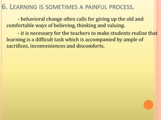6. LEARNING IS SOMETIMES A PAINFUL PROCESS.
- behavioral change often calls for giving up the old and
comfortable ways of believing, thinking and valuing.
- it is necessary for the teachers to make students realize that
learning is a difficult task which is accompanied by ample of
sacrifices, inconveniences and discomforts.
 