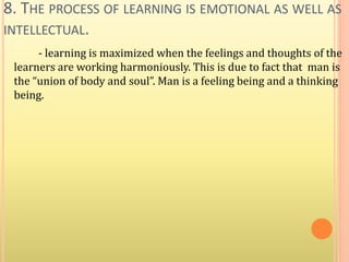 8. THE PROCESS OF LEARNING IS EMOTIONAL AS WELL AS
INTELLECTUAL.
- learning is maximized when the feelings and thoughts of the
learners are working harmoniously. This is due to fact that man is
the “union of body and soul”. Man is a feeling being and a thinking
being.
 