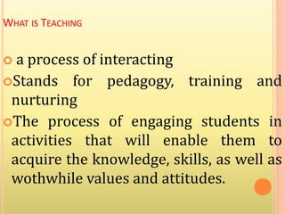 WHAT IS TEACHING
 a process of interacting
Stands for pedagogy, training and
nurturing
The process of engaging students in
activities that will enable them to
acquire the knowledge, skills, as well as
wothwhile values and attitudes.
 