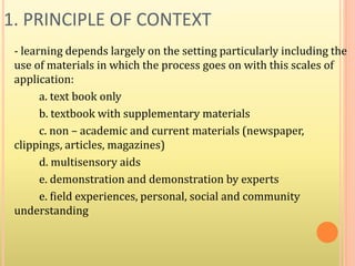 1. PRINCIPLE OF CONTEXT
- learning depends largely on the setting particularly including the
use of materials in which the process goes on with this scales of
application:
a. text book only
b. textbook with supplementary materials
c. non – academic and current materials (newspaper,
clippings, articles, magazines)
d. multisensory aids
e. demonstration and demonstration by experts
e. field experiences, personal, social and community
understanding
 
