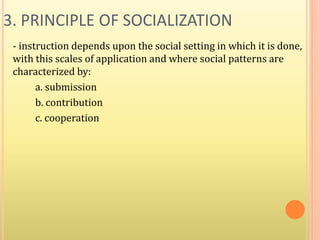 3. PRINCIPLE OF SOCIALIZATION
- instruction depends upon the social setting in which it is done,
with this scales of application and where social patterns are
characterized by:
a. submission
b. contribution
c. cooperation
 