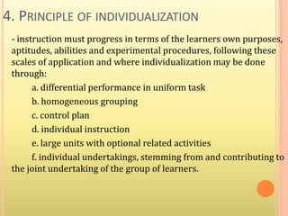 4. PRINCIPLE OF INDIVIDUALIZATION
- instruction must progress in terms of the learners own purposes,
aptitudes, abilities and experimental procedures, following these
scales of application and where individualization may be done
through:
a. differential performance in uniform task
b. homogeneous grouping
c. control plan
d. individual instruction
e. large units with optional related activities
f. individual undertakings, stemming from and contributing to
the joint undertaking of the group of learners.
 