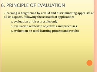 6. PRINCIPLE OF EVALUATION
- learning is heightened by a valid and discriminating appraisal of
all its aspects, following these scales of application:
a. evaluation or direct results only
b. evaluation related to objectives and processes
c. evaluation on total learning process and results
 