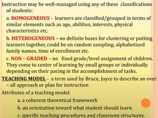 Instruction may be well-managed using any of these classifications
of students:
a. HOMOGENEOUS - learners are classified/grouped in terms of
similar elements such as age, abilities, interests, physical
characteristics etc.
b. HETEROGENEOUS – no definite bases for clustering or putting
learners together, could be on random sampling, alphabetized
family names, time of enrollment etc.
c. NON – GRADED – no fixed grade/level assignment of children.
They come to center of learning by small groups or individually
depending on their pacing in the accomplishment of tasks.
TEACHING MODEL - a term used by Bruce, Joyce to describe an over
– all approach or plan for instruction
Attributes of a teaching model:
a. a coherent theoretical framework
b. an orientation toward what student should learn.
c. specific teaching procedures and classroom structures.
 