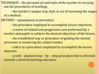 TECHNIQUE – the personal art and style of the teacher in carrying
out the procedures of teaching.
- the teacher’s unique way, style or act of executing the stages
of a method.
METHOD – synonymous to procedure
- the procedure employed to accomplish lesson objectives.
- a series of related and progressive acts performed by a
teacher and pupils to achieve the desired objectives of the lesson.
- the established way or procedure of guiding the mental
processes in mastering the subject matter.
- refers to a procedure employed to accomplish the lesson
objective.
- a well – planned step – by – step procedure that is directed
towards a desired learning outcomes.
 