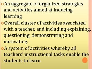 An aggregate of organized strategies
and activities aimed at inducing
learning
Overall cluster of activities associated
with a teacher, and including explaining,
questioning, demonstrating and
motivating.
A system of activities whereby all
teachers' instructional tasks enable the
students to learn.
 